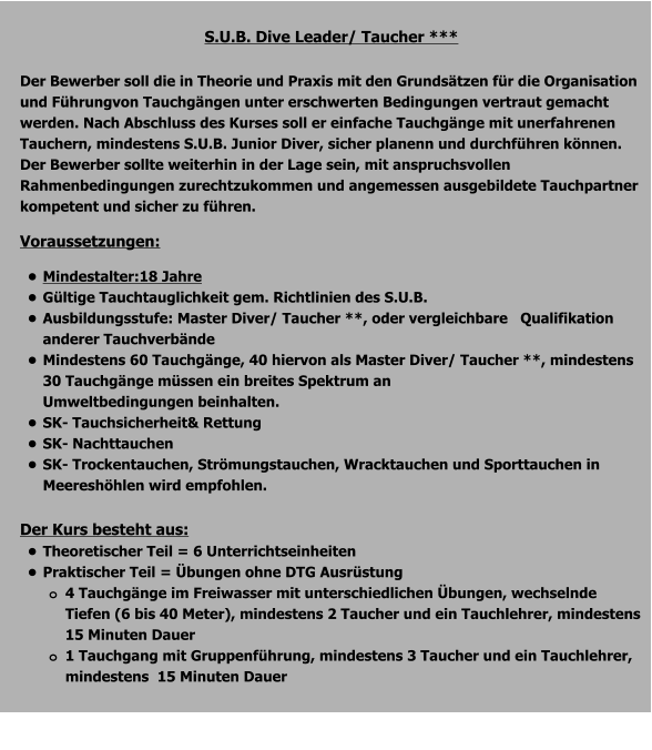 S.U.B. Dive Leader/ Taucher ***  Der Bewerber soll die in Theorie und Praxis mit den Grundsätzen für die Organisation und Führungvon Tauchgängen unter erschwerten Bedingungen vertraut gemacht werden. Nach Abschluss des Kurses soll er einfache Tauchgänge mit unerfahrenen Tauchern, mindestens S.U.B. Junior Diver, sicher planenn und durchführen können. Der Bewerber sollte weiterhin in der Lage sein, mit anspruchsvollen Rahmenbedingungen zurechtzukommen und angemessen ausgebildete Tauchpartner kompetent und sicher zu führen. Voraussetzungen: •	Mindestalter:18 Jahre •	Gültige Tauchtauglichkeit gem. Richtlinien des S.U.B. •	Ausbildungsstufe: Master Diver/ Taucher **, oder vergleichbare   Qualifikation anderer Tauchverbände •	Mindestens 60 Tauchgänge, 40 hiervon als Master Diver/ Taucher **, mindestens 30 Tauchgänge müssen ein breites Spektrum an Umweltbedingungen beinhalten. •	SK- Tauchsicherheit& Rettung •	SK- Nachttauchen •	SK- Trockentauchen, Strömungstauchen, Wracktauchen und Sporttauchen in Meereshöhlen wird empfohlen.  Der Kurs besteht aus: •	Theoretischer Teil = 6 Unterrichtseinheiten •	Praktischer Teil = Übungen ohne DTG Ausrüstung o	4 Tauchgänge im Freiwasser mit unterschiedlichen Übungen, wechselnde Tiefen (6 bis 40 Meter), mindestens 2 Taucher und ein Tauchlehrer, mindestens 15 Minuten Dauer o	1 Tauchgang mit Gruppenführung, mindestens 3 Taucher und ein Tauchlehrer, mindestens  15 Minuten Dauer 