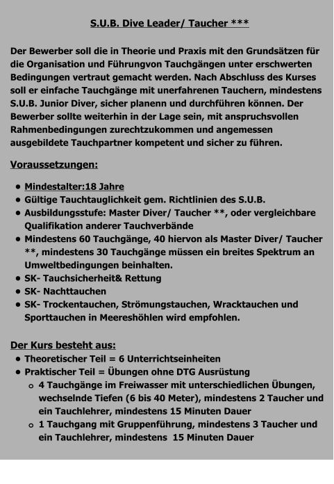 S.U.B. Dive Leader/ Taucher ***  Der Bewerber soll die in Theorie und Praxis mit den Grundsätzen für die Organisation und Führungvon Tauchgängen unter erschwerten Bedingungen vertraut gemacht werden. Nach Abschluss des Kurses soll er einfache Tauchgänge mit unerfahrenen Tauchern, mindestens S.U.B. Junior Diver, sicher planenn und durchführen können. Der Bewerber sollte weiterhin in der Lage sein, mit anspruchsvollen Rahmenbedingungen zurechtzukommen und angemessen ausgebildete Tauchpartner kompetent und sicher zu führen. Voraussetzungen: •	Mindestalter:18 Jahre •	Gültige Tauchtauglichkeit gem. Richtlinien des S.U.B. •	Ausbildungsstufe: Master Diver/ Taucher **, oder vergleichbare   Qualifikation anderer Tauchverbände •	Mindestens 60 Tauchgänge, 40 hiervon als Master Diver/ Taucher **, mindestens 30 Tauchgänge müssen ein breites Spektrum an Umweltbedingungen beinhalten. •	SK- Tauchsicherheit& Rettung •	SK- Nachttauchen •	SK- Trockentauchen, Strömungstauchen, Wracktauchen und Sporttauchen in Meereshöhlen wird empfohlen.  Der Kurs besteht aus: •	Theoretischer Teil = 6 Unterrichtseinheiten •	Praktischer Teil = Übungen ohne DTG Ausrüstung o	4 Tauchgänge im Freiwasser mit unterschiedlichen Übungen, wechselnde Tiefen (6 bis 40 Meter), mindestens 2 Taucher und ein Tauchlehrer, mindestens 15 Minuten Dauer o	1 Tauchgang mit Gruppenführung, mindestens 3 Taucher und ein Tauchlehrer, mindestens  15 Minuten Dauer 